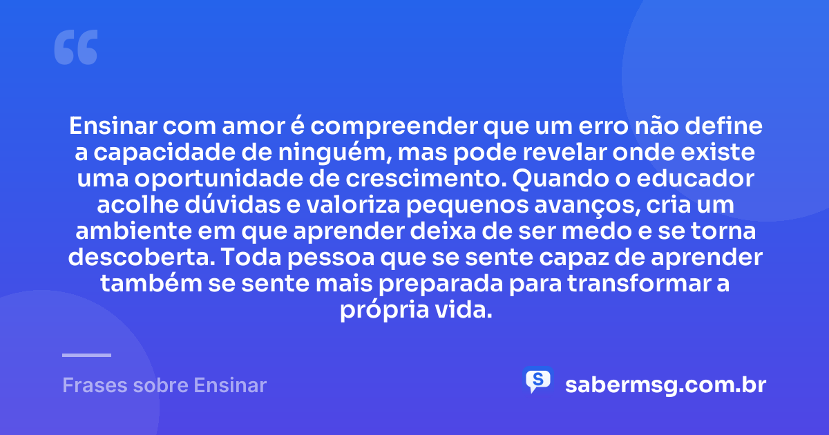 Ensinar com amor é compreender que um erro não define a capacidade de ninguém, mas pode revelar onde existe uma oportunidade de crescimento. Quando o educador acolhe dúvidas e valoriza pequenos avanços, cria um ambiente em que aprender deixa de ser medo e se torna descoberta. Toda pessoa que se sente capaz de aprender também se sente mais preparada para transformar a própria vida. — Frases sobre Ensinar