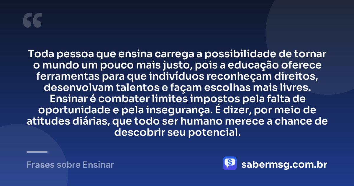 Toda pessoa que ensina carrega a possibilidade de tornar o mundo um pouco mais justo, pois a educação oferece ferramentas para que indivíduos reconheçam direitos, desenvolvam talentos e façam escolhas mais livres. Ensinar é combater limites impostos pela falta de oportunidade e pela insegurança. É dizer, por meio de atitudes diárias, que todo ser humano merece a chance de descobrir seu potencial. — Frases sobre Ensinar