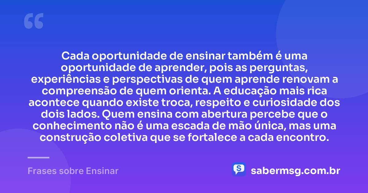 Cada oportunidade de ensinar também é uma oportunidade de aprender, pois as perguntas, experiências e perspectivas de quem aprende renovam a compreensão de quem orienta. A educação mais rica acontece quando existe troca, respeito e curiosidade dos dois lados. Quem ensina com abertura percebe que o conhecimento não é uma escada de mão única, mas uma construção coletiva que se fortalece a cada encontro. — Frases sobre Ensinar