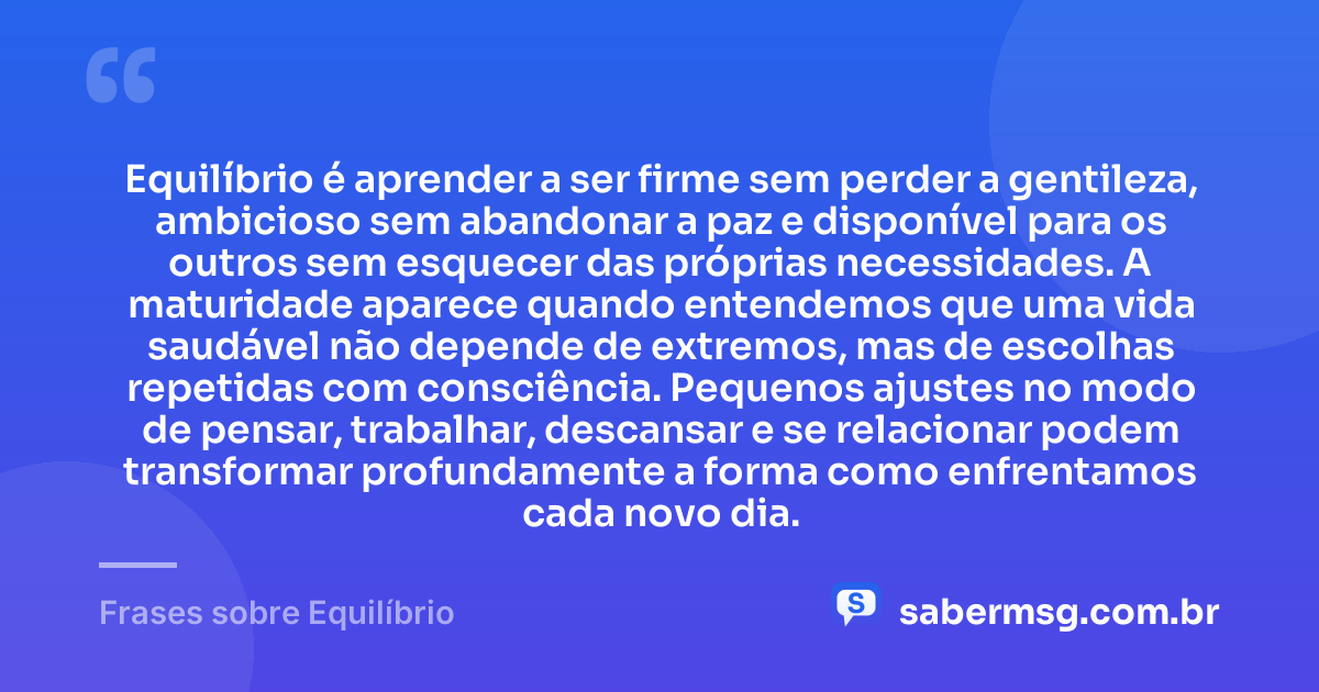 Equilíbrio é aprender a ser firme sem perder a gentileza, ambicioso sem abandonar a paz e disponível para os outros sem esquecer das próprias necessidades. A maturidade aparece quando entendemos que uma vida saudável não depende de extremos, mas de escolhas repetidas com consciência. Pequenos ajustes no modo de pensar, trabalhar, descansar e se relacionar podem transformar profundamente a forma como enfrentamos cada novo dia. — Frases sobre Equilíbrio