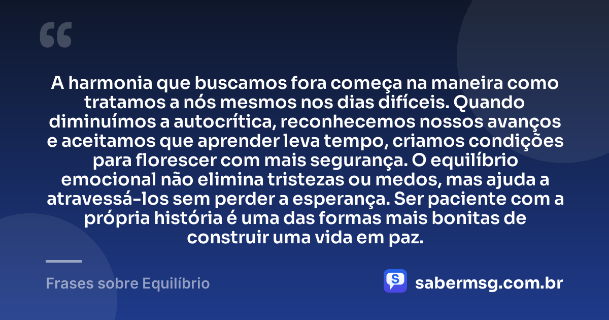 A harmonia que buscamos fora começa na maneira como tratamos a nós mesmos nos dias difíceis. Quando diminuímos a autocrítica, reconhecemos nossos avanços e aceitamos que aprender leva tempo, criamos condições para florescer com mais segurança. O equilíbrio emocional não elimina tristezas ou medos, mas ajuda a atravessá-los sem perder a esperança. Ser paciente com a própria história é uma das formas mais bonitas de construir uma vida em paz. — Frases sobre Equilíbrio