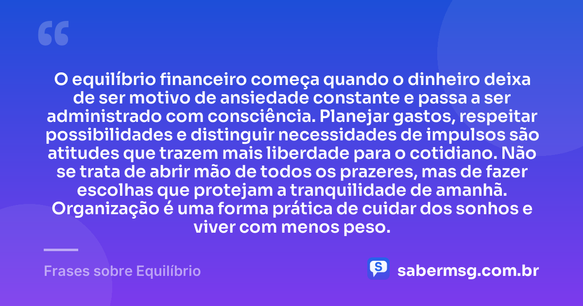 O equilíbrio financeiro começa quando o dinheiro deixa de ser motivo de ansiedade constante e passa a ser administrado com consciência. Planejar gastos, respeitar possibilidades e distinguir necessidades de impulsos são atitudes que trazem mais liberdade para o cotidiano. Não se trata de abrir mão de todos os prazeres, mas de fazer escolhas que protejam a tranquilidade de amanhã. Organização é uma forma prática de cuidar dos sonhos e viver com menos peso. — Frases sobre Equilíbrio