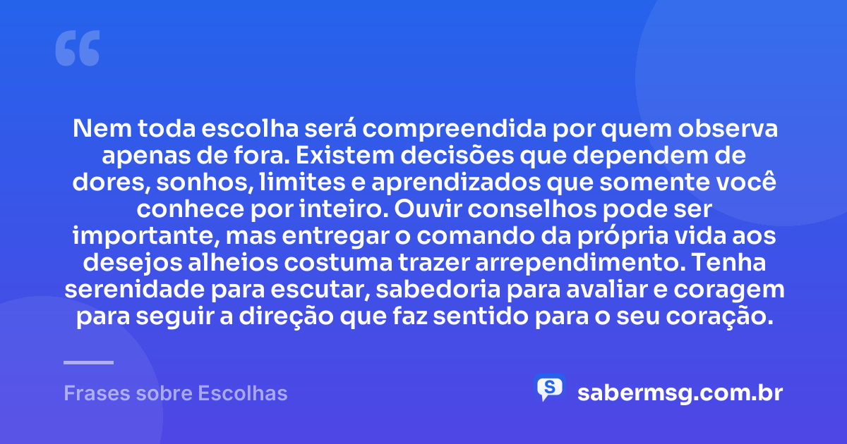 Nem toda escolha será compreendida por quem observa apenas de fora. Existem decisões que dependem de dores, sonhos, limites e aprendizados que somente você conhece por inteiro. Ouvir conselhos pode ser importante, mas entregar o comando da própria vida aos desejos alheios costuma trazer arrependimento. Tenha serenidade para escutar, sabedoria para avaliar e coragem para seguir a direção que faz sentido para o seu coração. — Frases sobre Escolhas