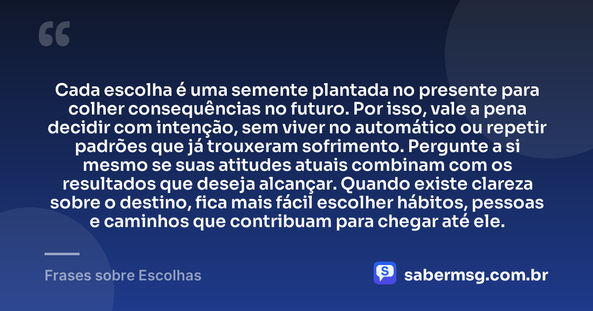 Cada escolha é uma semente plantada no presente para colher consequências no futuro. Por isso, vale a pena decidir com intenção, sem viver no automático ou repetir padrões que já trouxeram sofrimento. Pergunte a si mesmo se suas atitudes atuais combinam com os resultados que deseja alcançar. Quando existe clareza sobre o destino, fica mais fácil escolher hábitos, pessoas e caminhos que contribuam para chegar até ele. — Frases sobre Escolhas