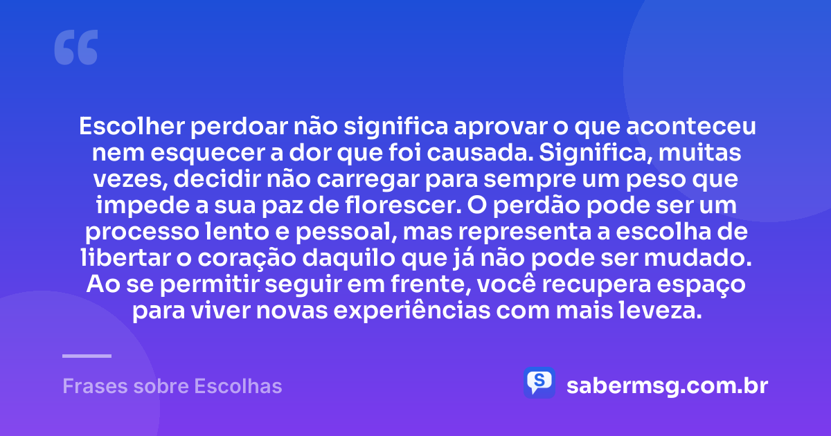 Escolher perdoar não significa aprovar o que aconteceu nem esquecer a dor que foi causada. Significa, muitas vezes, decidir não carregar para sempre um peso que impede a sua paz de florescer. O perdão pode ser um processo lento e pessoal, mas representa a escolha de libertar o coração daquilo que já não pode ser mudado. Ao se permitir seguir em frente, você recupera espaço para viver novas experiências com mais leveza. — Frases sobre Escolhas