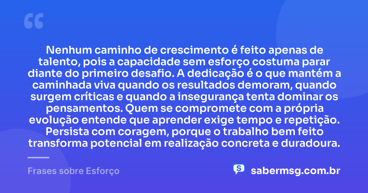 Nenhum caminho de crescimento é feito apenas de talento, pois a capacidade sem esforço costuma parar diante do primeiro desafio. A dedicação é o que mantém a caminhada viva quando os resultados demoram, quando surgem críticas e quando a insegurança tenta dominar os pensamentos. Quem se compromete com a própria evolução entende que aprender exige tempo e repetição. Persista com coragem, porque o trabalho bem feito transforma potencial em realização concreta e duradoura. — Frases sobre Esforço
