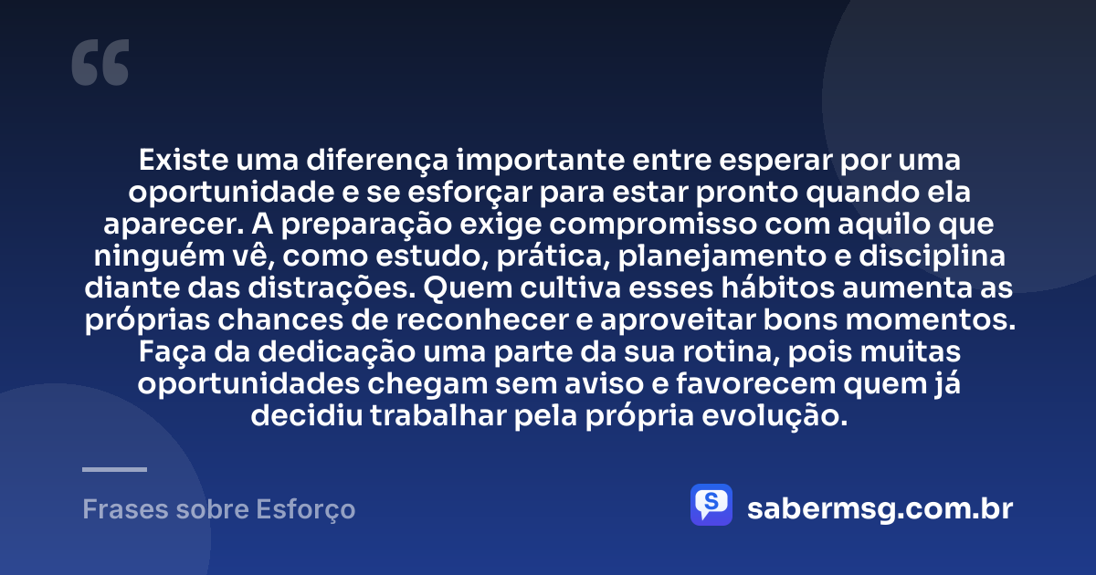 Existe uma diferença importante entre esperar por uma oportunidade e se esforçar para estar pronto quando ela aparecer. A preparação exige compromisso com aquilo que ninguém vê, como estudo, prática, planejamento e disciplina diante das distrações. Quem cultiva esses hábitos aumenta as próprias chances de reconhecer e aproveitar bons momentos. Faça da dedicação uma parte da sua rotina, pois muitas oportunidades chegam sem aviso e favorecem quem já decidiu trabalhar pela própria evolução. — Frases sobre Esforço
