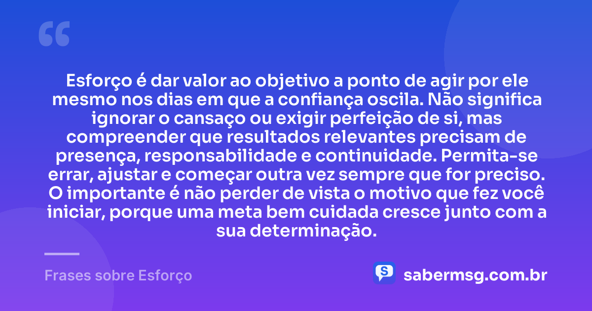 Esforço é dar valor ao objetivo a ponto de agir por ele mesmo nos dias em que a confiança oscila. Não significa ignorar o cansaço ou exigir perfeição de si, mas compreender que resultados relevantes precisam de presença, responsabilidade e continuidade. Permita-se errar, ajustar e começar outra vez sempre que for preciso. O importante é não perder de vista o motivo que fez você iniciar, porque uma meta bem cuidada cresce junto com a sua determinação. — Frases sobre Esforço
