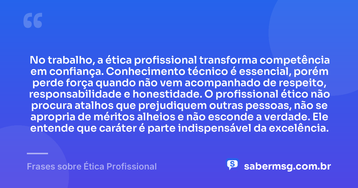 No trabalho, a ética profissional transforma competência em confiança. Conhecimento técnico é essencial, porém perde força quando não vem acompanhado de respeito, responsabilidade e honestidade. O profissional ético não procura atalhos que prejudiquem outras pessoas, não se apropria de méritos alheios e não esconde a verdade. Ele entende que caráter é parte indispensável da excelência. — Frases sobre Ética Profissional