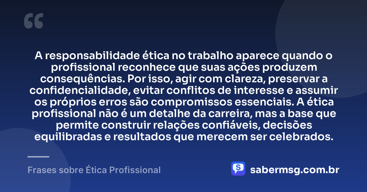 A responsabilidade ética no trabalho aparece quando o profissional reconhece que suas ações produzem consequências. Por isso, agir com clareza, preservar a confidencialidade, evitar conflitos de interesse e assumir os próprios erros são compromissos essenciais. A ética profissional não é um detalhe da carreira, mas a base que permite construir relações confiáveis, decisões equilibradas e resultados que merecem ser celebrados. — Frases sobre Ética Profissional
