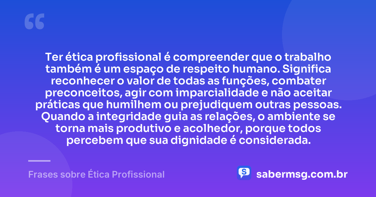 Ter ética profissional é compreender que o trabalho também é um espaço de respeito humano. Significa reconhecer o valor de todas as funções, combater preconceitos, agir com imparcialidade e não aceitar práticas que humilhem ou prejudiquem outras pessoas. Quando a integridade guia as relações, o ambiente se torna mais produtivo e acolhedor, porque todos percebem que sua dignidade é considerada. — Frases sobre Ética Profissional