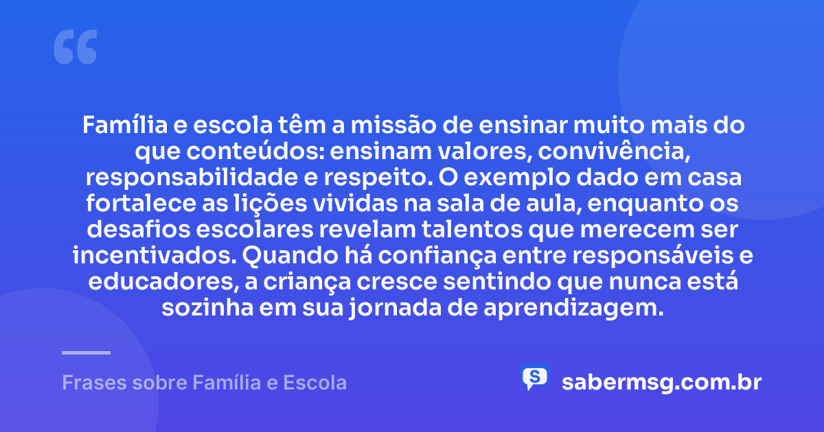 Família e escola têm a missão de ensinar muito mais do que conteúdos: ensinam valores, convivência, responsabilidade e respeito. O exemplo dado em casa fortalece as lições vividas na sala de aula, enquanto os desafios escolares revelam talentos que merecem ser incentivados. Quando há confiança entre responsáveis e educadores, a criança cresce sentindo que nunca está sozinha em sua jornada de aprendizagem. — Frases sobre Família e Escola