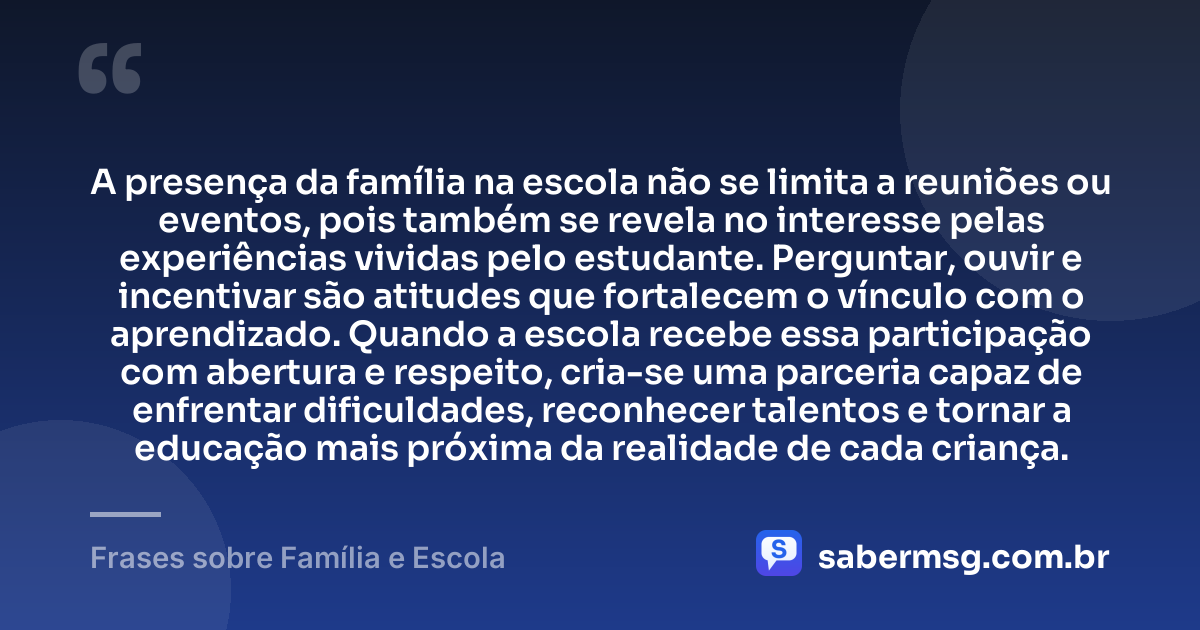A presença da família na escola não se limita a reuniões ou eventos, pois também se revela no interesse pelas experiências vividas pelo estudante. Perguntar, ouvir e incentivar são atitudes que fortalecem o vínculo com o aprendizado. Quando a escola recebe essa participação com abertura e respeito, cria-se uma parceria capaz de enfrentar dificuldades, reconhecer talentos e tornar a educação mais próxima da realidade de cada criança. — Frases sobre Família e Escola