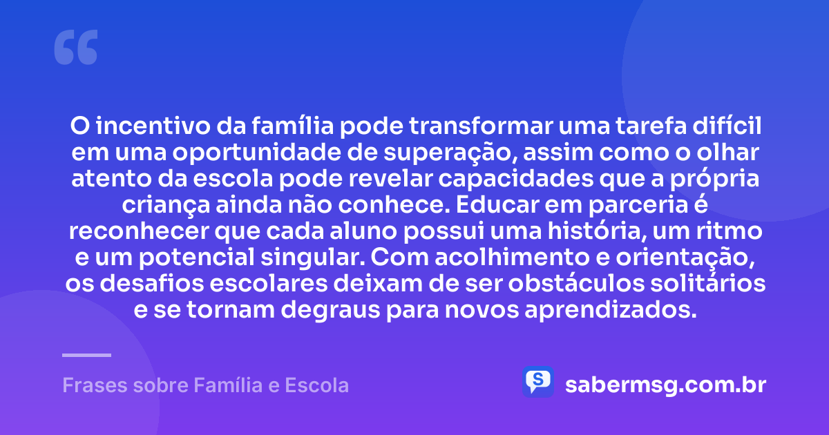 O incentivo da família pode transformar uma tarefa difícil em uma oportunidade de superação, assim como o olhar atento da escola pode revelar capacidades que a própria criança ainda não conhece. Educar em parceria é reconhecer que cada aluno possui uma história, um ritmo e um potencial singular. Com acolhimento e orientação, os desafios escolares deixam de ser obstáculos solitários e se tornam degraus para novos aprendizados. — Frases sobre Família e Escola