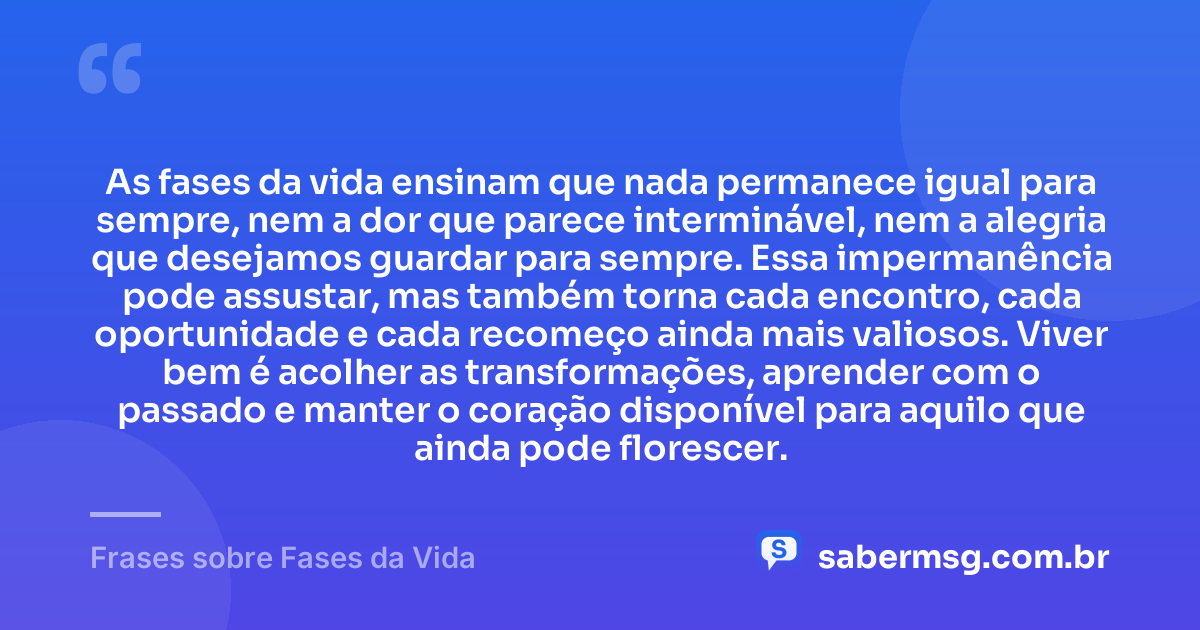 As fases da vida ensinam que nada permanece igual para sempre, nem a dor que parece interminável, nem a alegria que desejamos guardar para sempre. Essa impermanência pode assustar, mas também torna cada encontro, cada oportunidade e cada recomeço ainda mais valiosos. Viver bem é acolher as transformações, aprender com o passado e manter o coração disponível para aquilo que ainda pode florescer. — Frases sobre Fases da Vida