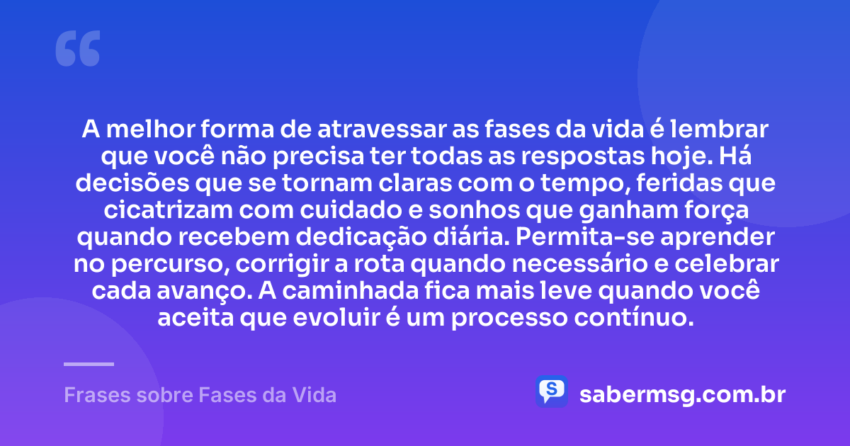 A melhor forma de atravessar as fases da vida é lembrar que você não precisa ter todas as respostas hoje. Há decisões que se tornam claras com o tempo, feridas que cicatrizam com cuidado e sonhos que ganham força quando recebem dedicação diária. Permita-se aprender no percurso, corrigir a rota quando necessário e celebrar cada avanço. A caminhada fica mais leve quando você aceita que evoluir é um processo contínuo. — Frases sobre Fases da Vida
