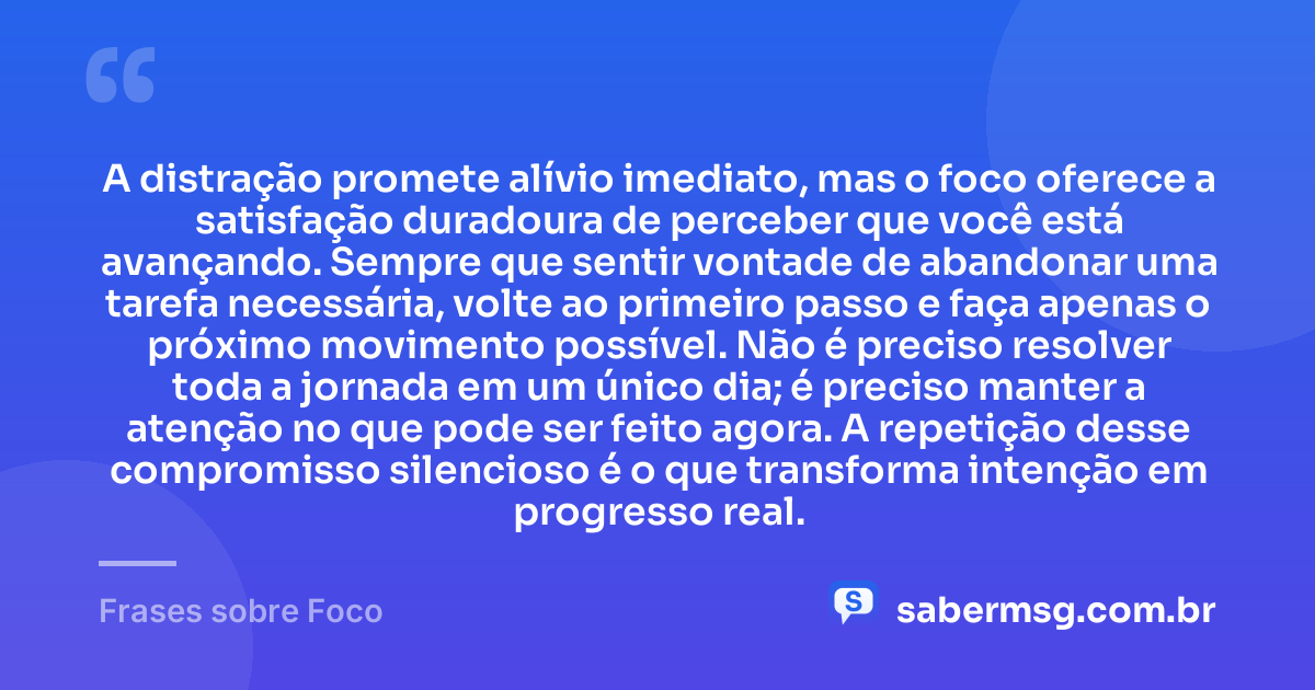 A distração promete alívio imediato, mas o foco oferece a satisfação duradoura de perceber que você está avançando. Sempre que sentir vontade de abandonar uma tarefa necessária, volte ao primeiro passo e faça apenas o próximo movimento possível. Não é preciso resolver toda a jornada em um único dia; é preciso manter a atenção no que pode ser feito agora. A repetição desse compromisso silencioso é o que transforma intenção em progresso real. — Frases sobre Foco