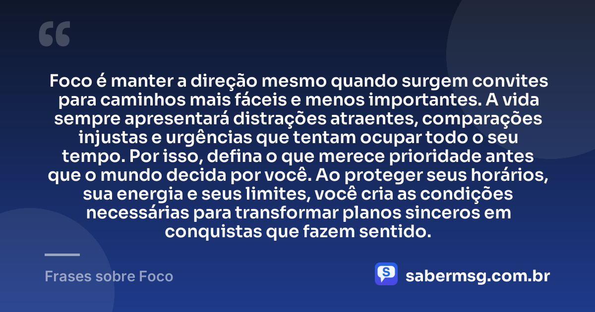 Foco é manter a direção mesmo quando surgem convites para caminhos mais fáceis e menos importantes. A vida sempre apresentará distrações atraentes, comparações injustas e urgências que tentam ocupar todo o seu tempo. Por isso, defina o que merece prioridade antes que o mundo decida por você. Ao proteger seus horários, sua energia e seus limites, você cria as condições necessárias para transformar planos sinceros em conquistas que fazem sentido. — Frases sobre Foco