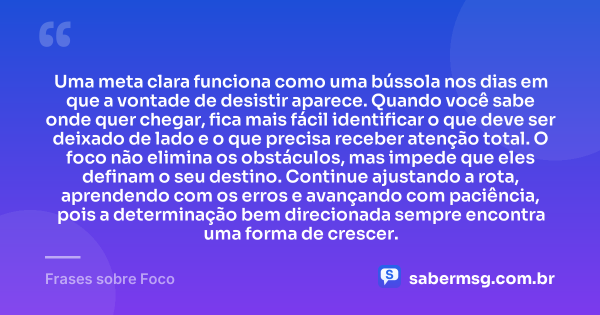 Uma meta clara funciona como uma bússola nos dias em que a vontade de desistir aparece. Quando você sabe onde quer chegar, fica mais fácil identificar o que deve ser deixado de lado e o que precisa receber atenção total. O foco não elimina os obstáculos, mas impede que eles definam o seu destino. Continue ajustando a rota, aprendendo com os erros e avançando com paciência, pois a determinação bem direcionada sempre encontra uma forma de crescer. — Frases sobre Foco