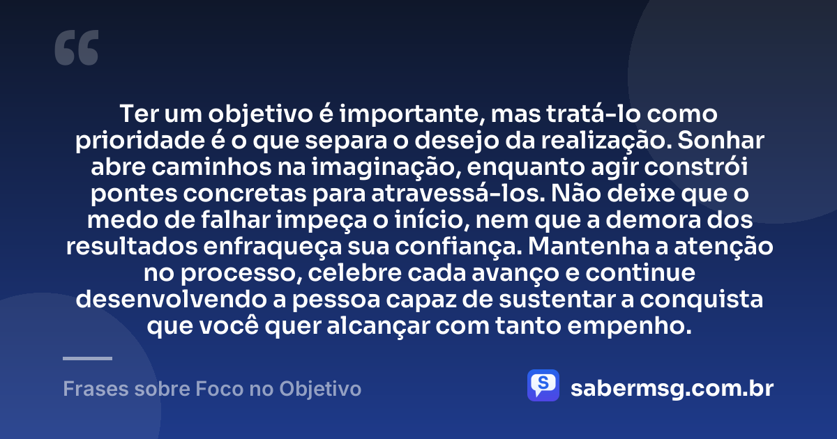 Ter um objetivo é importante, mas tratá-lo como prioridade é o que separa o desejo da realização. Sonhar abre caminhos na imaginação, enquanto agir constrói pontes concretas para atravessá-los. Não deixe que o medo de falhar impeça o início, nem que a demora dos resultados enfraqueça sua confiança. Mantenha a atenção no processo, celebre cada avanço e continue desenvolvendo a pessoa capaz de sustentar a conquista que você quer alcançar com tanto empenho. — Frases sobre Foco no Objetivo