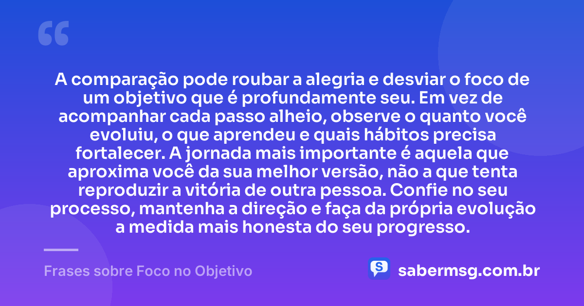 A comparação pode roubar a alegria e desviar o foco de um objetivo que é profundamente seu. Em vez de acompanhar cada passo alheio, observe o quanto você evoluiu, o que aprendeu e quais hábitos precisa fortalecer. A jornada mais importante é aquela que aproxima você da sua melhor versão, não a que tenta reproduzir a vitória de outra pessoa. Confie no seu processo, mantenha a direção e faça da própria evolução a medida mais honesta do seu progresso. — Frases sobre Foco no Objetivo