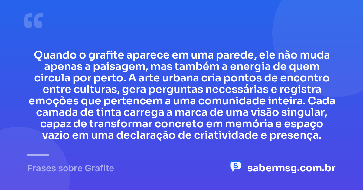 Quando o grafite aparece em uma parede, ele não muda apenas a paisagem, mas também a energia de quem circula por perto. A arte urbana cria pontos de encontro entre culturas, gera perguntas necessárias e registra emoções que pertencem a uma comunidade inteira. Cada camada de tinta carrega a marca de uma visão singular, capaz de transformar concreto em memória e espaço vazio em uma declaração de criatividade e presença. — Frases sobre Grafite