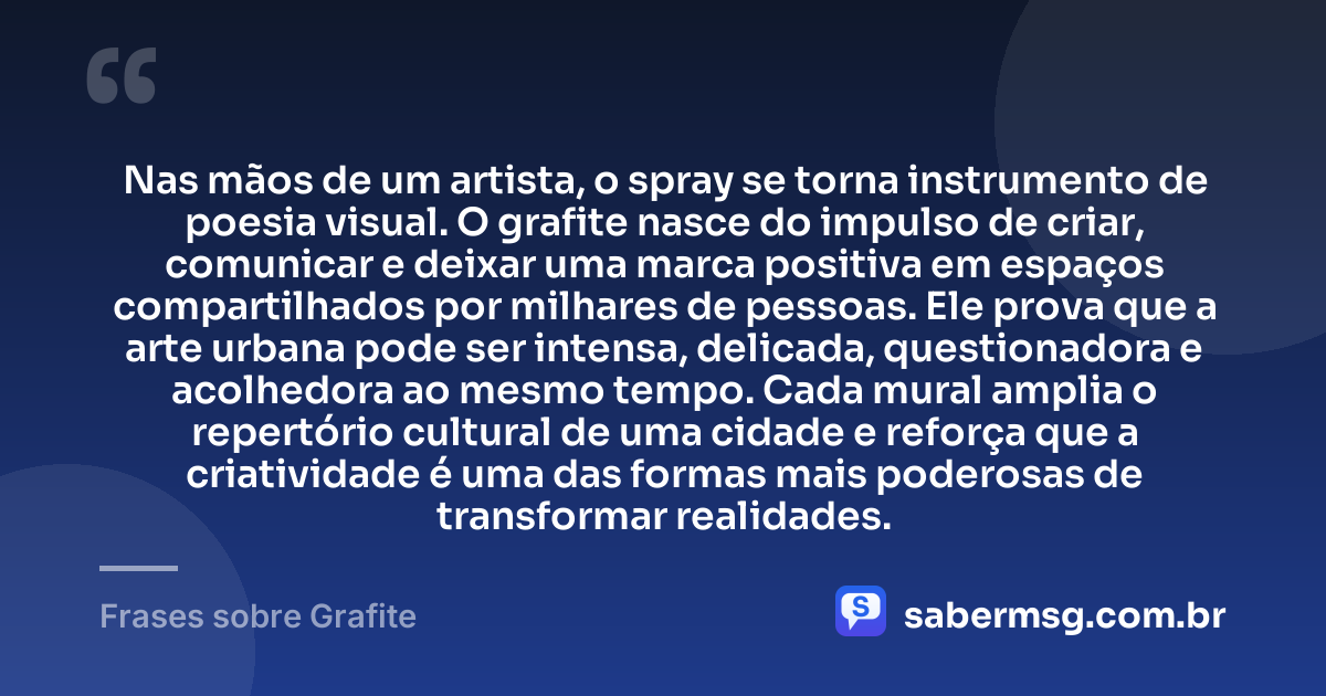 Nas mãos de um artista, o spray se torna instrumento de poesia visual. O grafite nasce do impulso de criar, comunicar e deixar uma marca positiva em espaços compartilhados por milhares de pessoas. Ele prova que a arte urbana pode ser intensa, delicada, questionadora e acolhedora ao mesmo tempo. Cada mural amplia o repertório cultural de uma cidade e reforça que a criatividade é uma das formas mais poderosas de transformar realidades. — Frases sobre Grafite