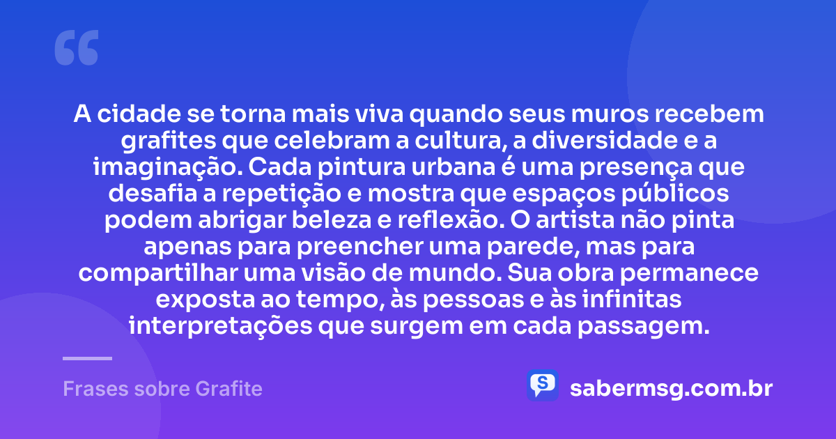 A cidade se torna mais viva quando seus muros recebem grafites que celebram a cultura, a diversidade e a imaginação. Cada pintura urbana é uma presença que desafia a repetição e mostra que espaços públicos podem abrigar beleza e reflexão. O artista não pinta apenas para preencher uma parede, mas para compartilhar uma visão de mundo. Sua obra permanece exposta ao tempo, às pessoas e às infinitas interpretações que surgem em cada passagem. — Frases sobre Grafite