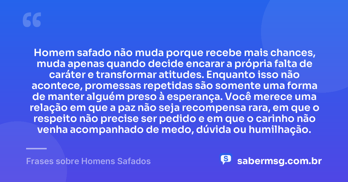 Homem safado não muda porque recebe mais chances, muda apenas quando decide encarar a própria falta de caráter e transformar atitudes. Enquanto isso não acontece, promessas repetidas são somente uma forma de manter alguém preso à esperança. Você merece uma relação em que a paz não seja recompensa rara, em que o respeito não precise ser pedido e em que o carinho não venha acompanhado de medo, dúvida ou humilhação. — Frases sobre Homens Safados