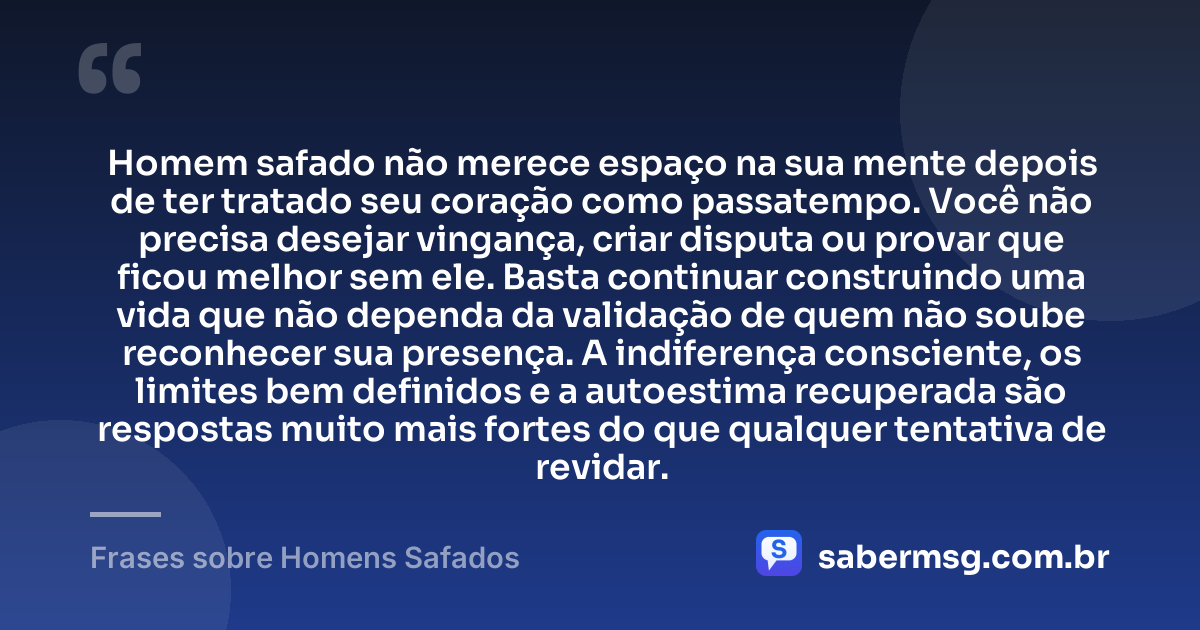 Homem safado não merece espaço na sua mente depois de ter tratado seu coração como passatempo. Você não precisa desejar vingança, criar disputa ou provar que ficou melhor sem ele. Basta continuar construindo uma vida que não dependa da validação de quem não soube reconhecer sua presença. A indiferença consciente, os limites bem definidos e a autoestima recuperada são respostas muito mais fortes do que qualquer tentativa de revidar. — Frases sobre Homens Safados