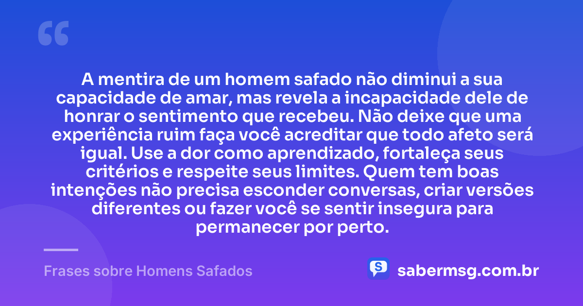 A mentira de um homem safado não diminui a sua capacidade de amar, mas revela a incapacidade dele de honrar o sentimento que recebeu. Não deixe que uma experiência ruim faça você acreditar que todo afeto será igual. Use a dor como aprendizado, fortaleça seus critérios e respeite seus limites. Quem tem boas intenções não precisa esconder conversas, criar versões diferentes ou fazer você se sentir insegura para permanecer por perto. — Frases sobre Homens Safados