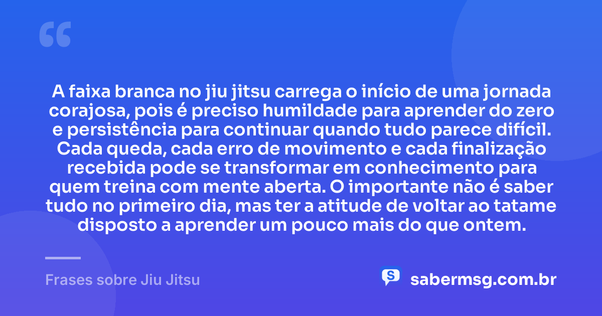 A faixa branca no jiu jitsu carrega o início de uma jornada corajosa, pois é preciso humildade para aprender do zero e persistência para continuar quando tudo parece difícil. Cada queda, cada erro de movimento e cada finalização recebida pode se transformar em conhecimento para quem treina com mente aberta. O importante não é saber tudo no primeiro dia, mas ter a atitude de voltar ao tatame disposto a aprender um pouco mais do que ontem. — Frases sobre Jiu Jitsu