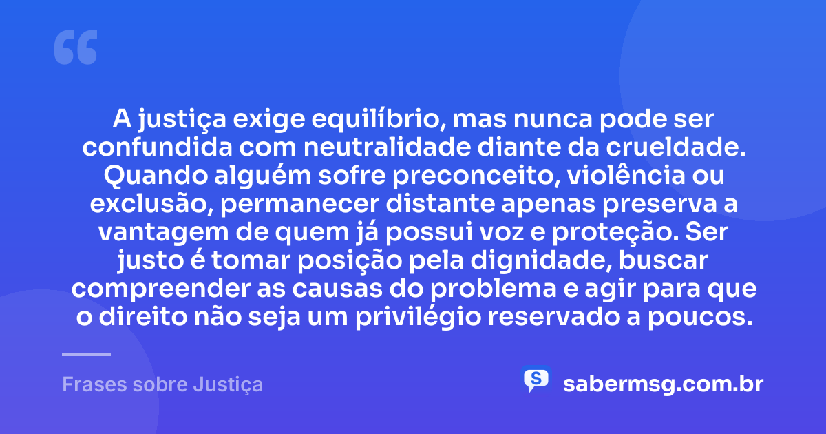 A justiça exige equilíbrio, mas nunca pode ser confundida com neutralidade diante da crueldade. Quando alguém sofre preconceito, violência ou exclusão, permanecer distante apenas preserva a vantagem de quem já possui voz e proteção. Ser justo é tomar posição pela dignidade, buscar compreender as causas do problema e agir para que o direito não seja um privilégio reservado a poucos. — Frases sobre Justiça