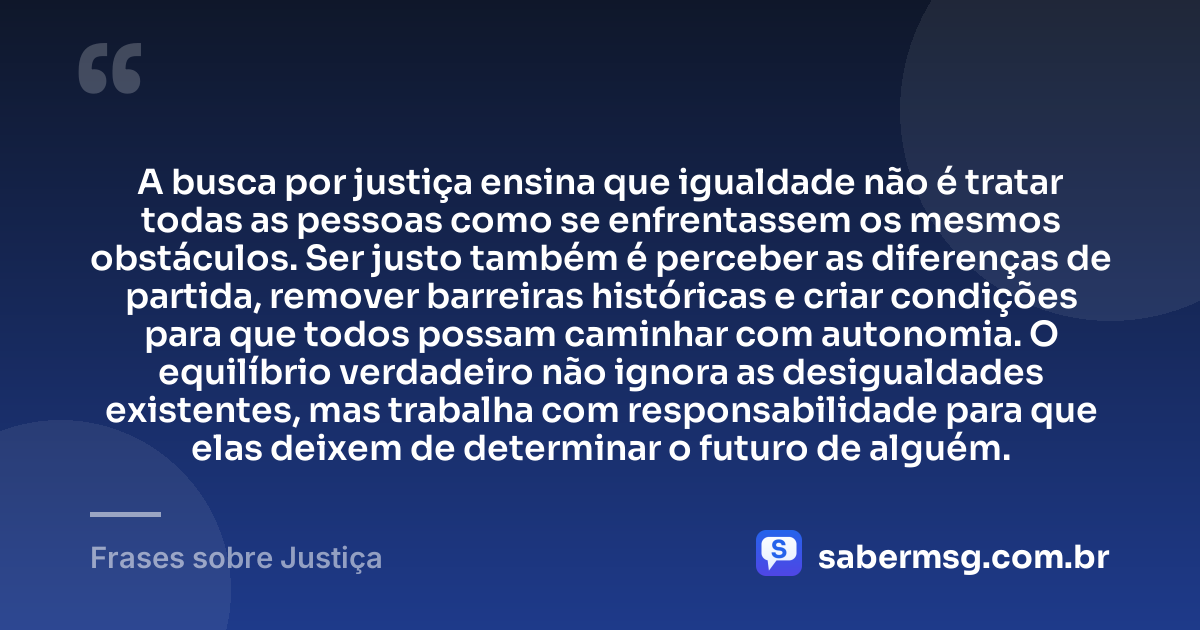 A busca por justiça ensina que igualdade não é tratar todas as pessoas como se enfrentassem os mesmos obstáculos. Ser justo também é perceber as diferenças de partida, remover barreiras históricas e criar condições para que todos possam caminhar com autonomia. O equilíbrio verdadeiro não ignora as desigualdades existentes, mas trabalha com responsabilidade para que elas deixem de determinar o futuro de alguém. — Frases sobre Justiça