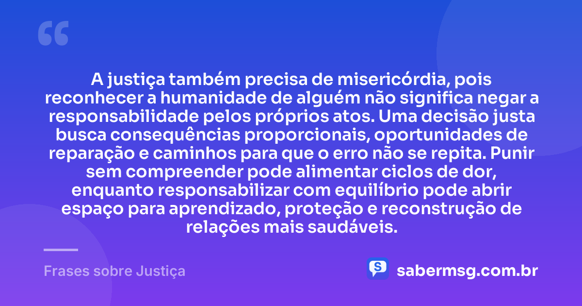 A justiça também precisa de misericórdia, pois reconhecer a humanidade de alguém não significa negar a responsabilidade pelos próprios atos. Uma decisão justa busca consequências proporcionais, oportunidades de reparação e caminhos para que o erro não se repita. Punir sem compreender pode alimentar ciclos de dor, enquanto responsabilizar com equilíbrio pode abrir espaço para aprendizado, proteção e reconstrução de relações mais saudáveis. — Frases sobre Justiça