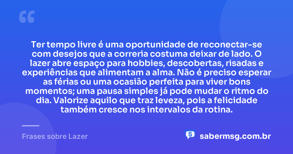 Ter tempo livre é uma oportunidade de reconectar-se com desejos que a correria costuma deixar de lado. O lazer abre espaço para hobbies, descobertas, risadas e experiências que alimentam a alma. Não é preciso esperar as férias ou uma ocasião perfeita para viver bons momentos; uma pausa simples já pode mudar o ritmo do dia. Valorize aquilo que traz leveza, pois a felicidade também cresce nos intervalos da rotina. — Frases sobre Lazer