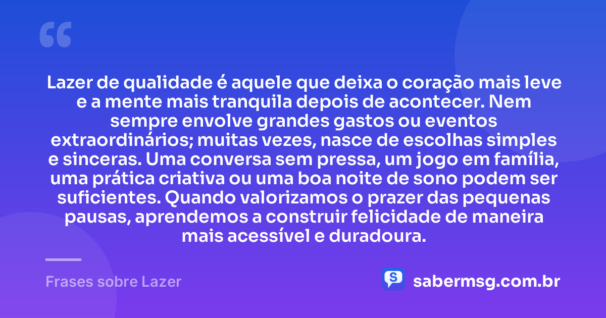 Lazer de qualidade é aquele que deixa o coração mais leve e a mente mais tranquila depois de acontecer. Nem sempre envolve grandes gastos ou eventos extraordinários; muitas vezes, nasce de escolhas simples e sinceras. Uma conversa sem pressa, um jogo em família, uma prática criativa ou uma boa noite de sono podem ser suficientes. Quando valorizamos o prazer das pequenas pausas, aprendemos a construir felicidade de maneira mais acessível e duradoura. — Frases sobre Lazer