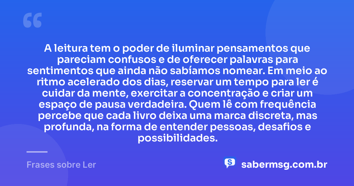 A leitura tem o poder de iluminar pensamentos que pareciam confusos e de oferecer palavras para sentimentos que ainda não sabíamos nomear. Em meio ao ritmo acelerado dos dias, reservar um tempo para ler é cuidar da mente, exercitar a concentração e criar um espaço de pausa verdadeira. Quem lê com frequência percebe que cada livro deixa uma marca discreta, mas profunda, na forma de entender pessoas, desafios e possibilidades. — Frases sobre Ler