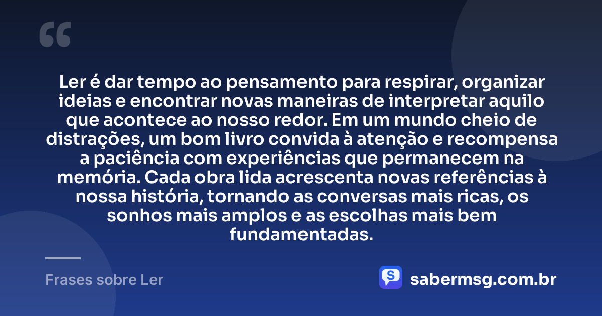 Ler é dar tempo ao pensamento para respirar, organizar ideias e encontrar novas maneiras de interpretar aquilo que acontece ao nosso redor. Em um mundo cheio de distrações, um bom livro convida à atenção e recompensa a paciência com experiências que permanecem na memória. Cada obra lida acrescenta novas referências à nossa história, tornando as conversas mais ricas, os sonhos mais amplos e as escolhas mais bem fundamentadas. — Frases sobre Ler