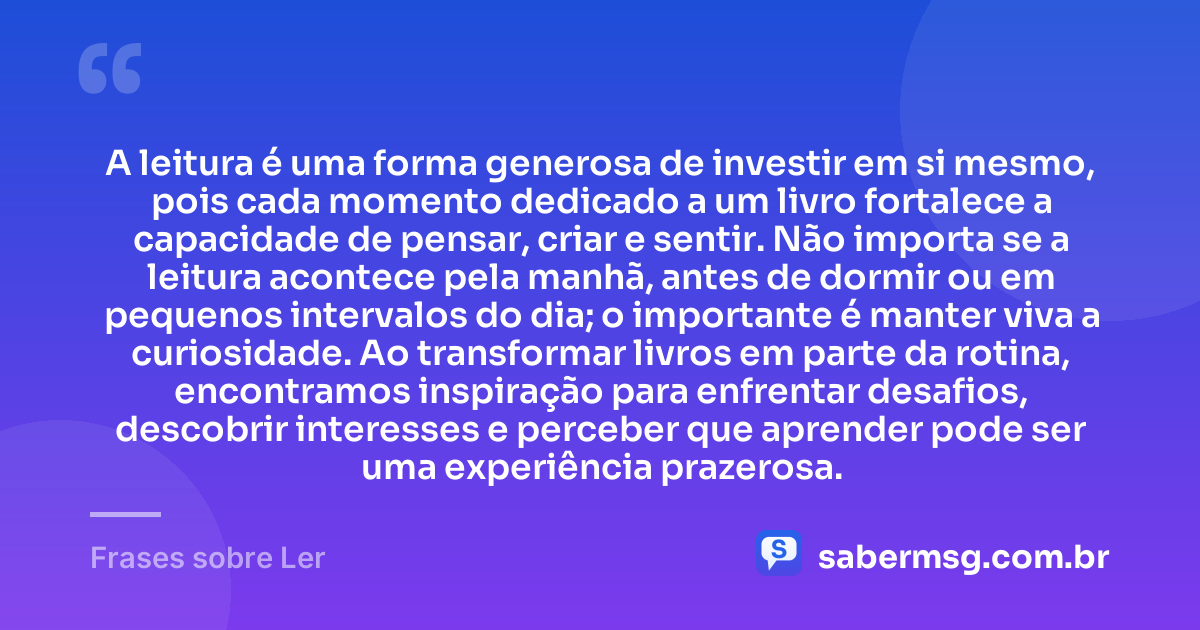 A leitura é uma forma generosa de investir em si mesmo, pois cada momento dedicado a um livro fortalece a capacidade de pensar, criar e sentir. Não importa se a leitura acontece pela manhã, antes de dormir ou em pequenos intervalos do dia; o importante é manter viva a curiosidade. Ao transformar livros em parte da rotina, encontramos inspiração para enfrentar desafios, descobrir interesses e perceber que aprender pode ser uma experiência prazerosa. — Frases sobre Ler