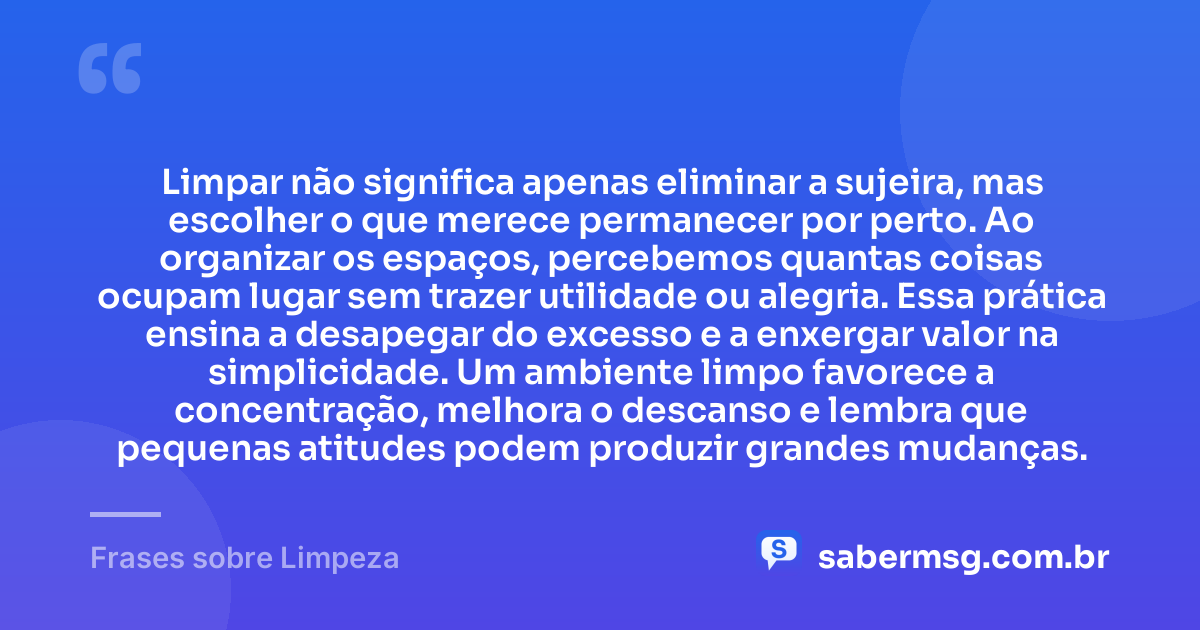 Limpar não significa apenas eliminar a sujeira, mas escolher o que merece permanecer por perto. Ao organizar os espaços, percebemos quantas coisas ocupam lugar sem trazer utilidade ou alegria. Essa prática ensina a desapegar do excesso e a enxergar valor na simplicidade. Um ambiente limpo favorece a concentração, melhora o descanso e lembra que pequenas atitudes podem produzir grandes mudanças. — Frases sobre Limpeza