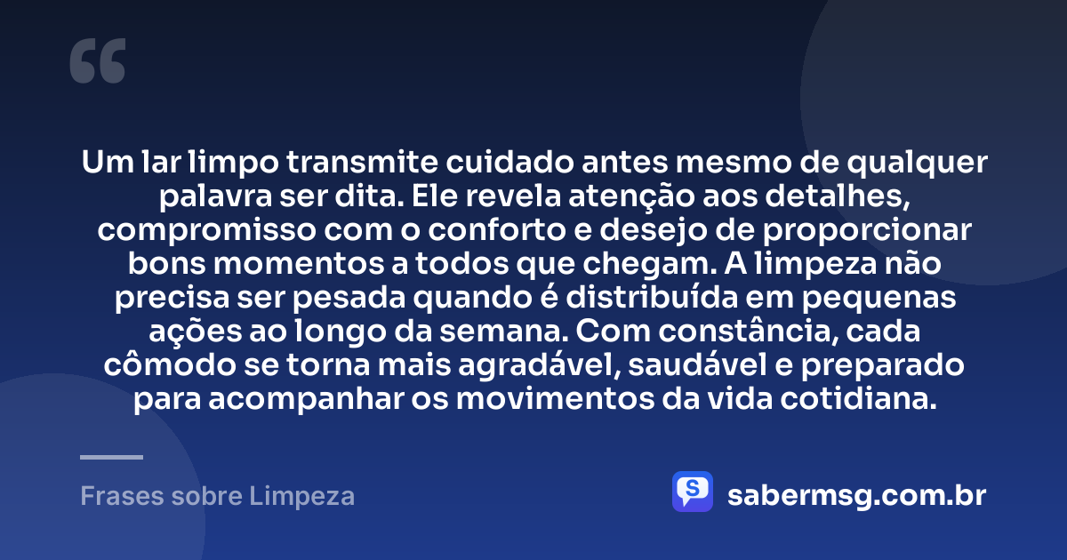 Um lar limpo transmite cuidado antes mesmo de qualquer palavra ser dita. Ele revela atenção aos detalhes, compromisso com o conforto e desejo de proporcionar bons momentos a todos que chegam. A limpeza não precisa ser pesada quando é distribuída em pequenas ações ao longo da semana. Com constância, cada cômodo se torna mais agradável, saudável e preparado para acompanhar os movimentos da vida cotidiana. — Frases sobre Limpeza
