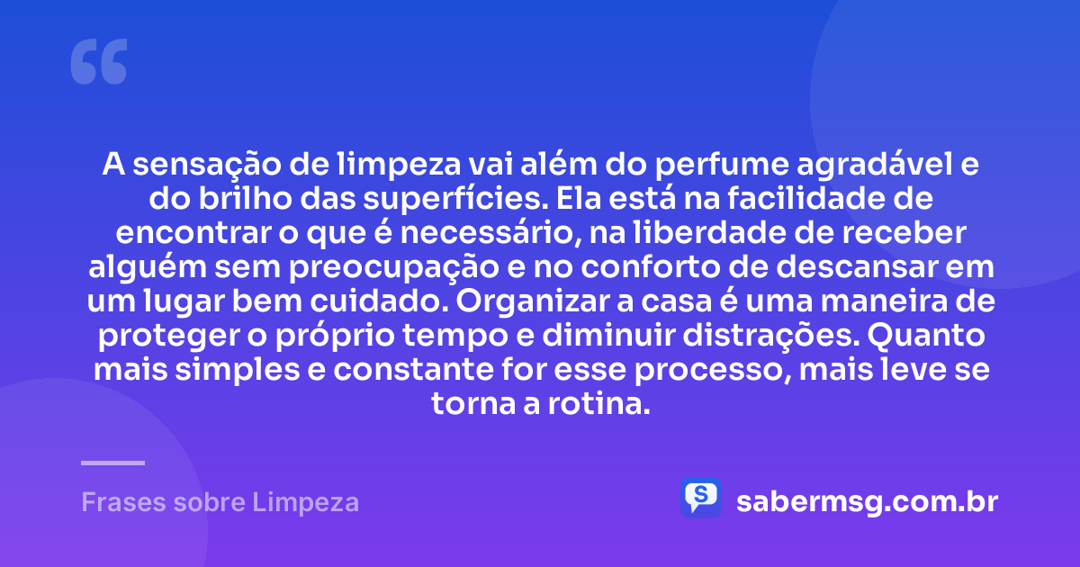 A sensação de limpeza vai além do perfume agradável e do brilho das superfícies. Ela está na facilidade de encontrar o que é necessário, na liberdade de receber alguém sem preocupação e no conforto de descansar em um lugar bem cuidado. Organizar a casa é uma maneira de proteger o próprio tempo e diminuir distrações. Quanto mais simples e constante for esse processo, mais leve se torna a rotina. — Frases sobre Limpeza