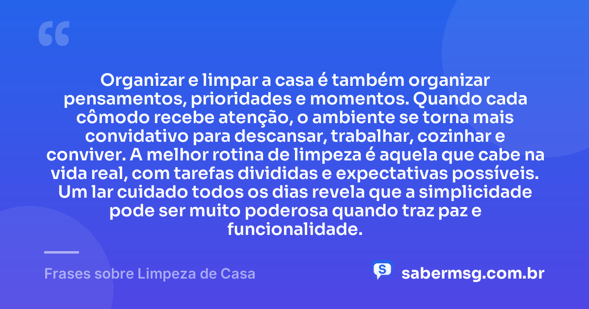 Organizar e limpar a casa é também organizar pensamentos, prioridades e momentos. Quando cada cômodo recebe atenção, o ambiente se torna mais convidativo para descansar, trabalhar, cozinhar e conviver. A melhor rotina de limpeza é aquela que cabe na vida real, com tarefas divididas e expectativas possíveis. Um lar cuidado todos os dias revela que a simplicidade pode ser muito poderosa quando traz paz e funcionalidade. — Frases sobre Limpeza de Casa