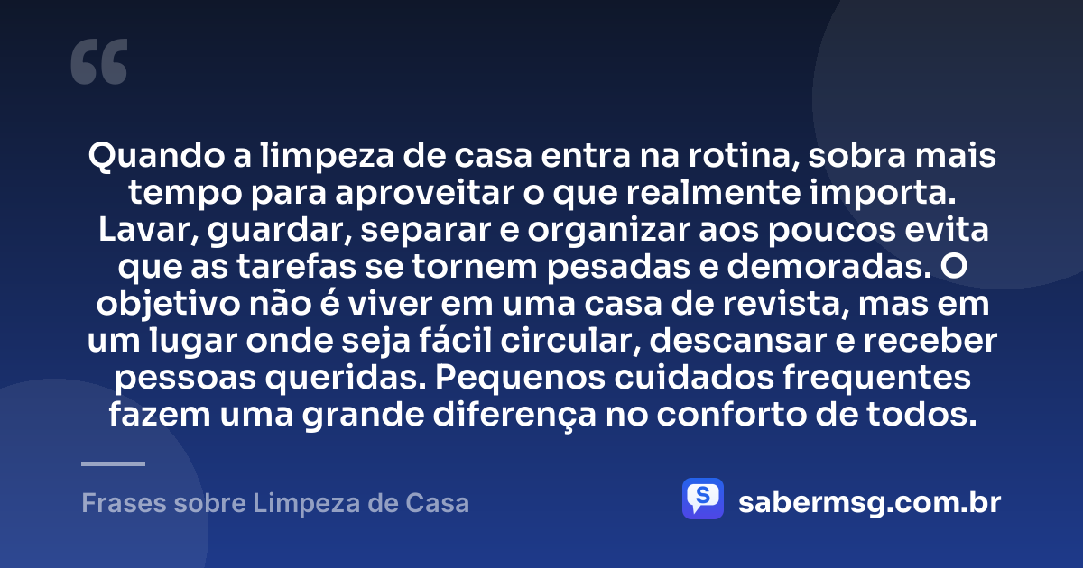 Quando a limpeza de casa entra na rotina, sobra mais tempo para aproveitar o que realmente importa. Lavar, guardar, separar e organizar aos poucos evita que as tarefas se tornem pesadas e demoradas. O objetivo não é viver em uma casa de revista, mas em um lugar onde seja fácil circular, descansar e receber pessoas queridas. Pequenos cuidados frequentes fazem uma grande diferença no conforto de todos. — Frases sobre Limpeza de Casa