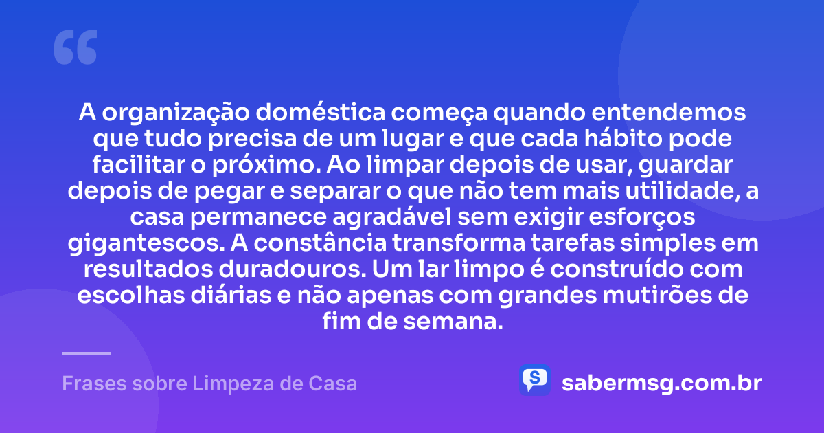 A organização doméstica começa quando entendemos que tudo precisa de um lugar e que cada hábito pode facilitar o próximo. Ao limpar depois de usar, guardar depois de pegar e separar o que não tem mais utilidade, a casa permanece agradável sem exigir esforços gigantescos. A constância transforma tarefas simples em resultados duradouros. Um lar limpo é construído com escolhas diárias e não apenas com grandes mutirões de fim de semana. — Frases sobre Limpeza de Casa