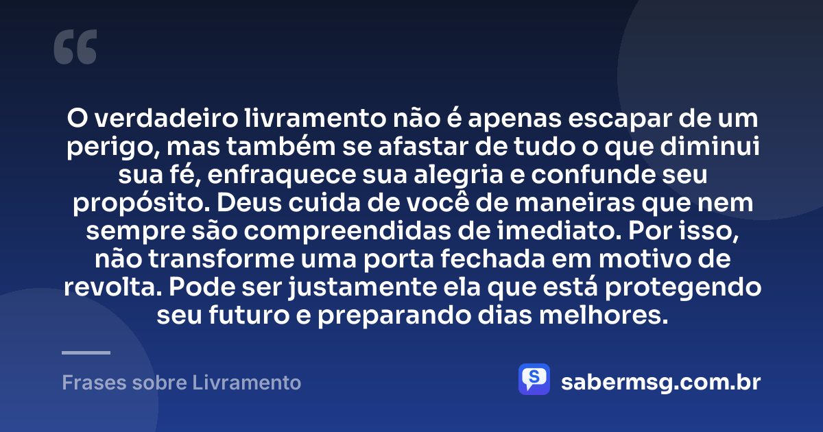 O verdadeiro livramento não é apenas escapar de um perigo, mas também se afastar de tudo o que diminui sua fé, enfraquece sua alegria e confunde seu propósito. Deus cuida de você de maneiras que nem sempre são compreendidas de imediato. Por isso, não transforme uma porta fechada em motivo de revolta. Pode ser justamente ela que está protegendo seu futuro e preparando dias melhores. — Frases sobre Livramento
