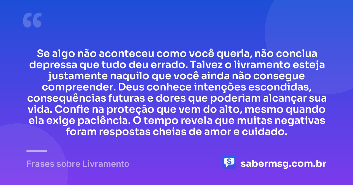 Se algo não aconteceu como você queria, não conclua depressa que tudo deu errado. Talvez o livramento esteja justamente naquilo que você ainda não consegue compreender. Deus conhece intenções escondidas, consequências futuras e dores que poderiam alcançar sua vida. Confie na proteção que vem do alto, mesmo quando ela exige paciência. O tempo revela que muitas negativas foram respostas cheias de amor e cuidado. — Frases sobre Livramento