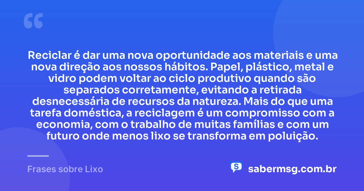 Reciclar é dar uma nova oportunidade aos materiais e uma nova direção aos nossos hábitos. Papel, plástico, metal e vidro podem voltar ao ciclo produtivo quando são separados corretamente, evitando a retirada desnecessária de recursos da natureza. Mais do que uma tarefa doméstica, a reciclagem é um compromisso com a economia, com o trabalho de muitas famílias e com um futuro onde menos lixo se transforma em poluição. — Frases sobre Lixo