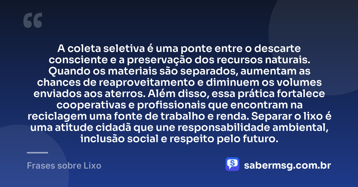 A coleta seletiva é uma ponte entre o descarte consciente e a preservação dos recursos naturais. Quando os materiais são separados, aumentam as chances de reaproveitamento e diminuem os volumes enviados aos aterros. Além disso, essa prática fortalece cooperativas e profissionais que encontram na reciclagem uma fonte de trabalho e renda. Separar o lixo é uma atitude cidadã que une responsabilidade ambiental, inclusão social e respeito pelo futuro. — Frases sobre Lixo